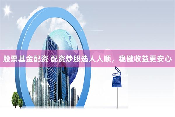 股票基金配资 配资炒股选人人顺，稳健收益更安心